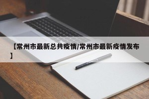 【常州市最新总共疫情/常州市最新疫情发布】