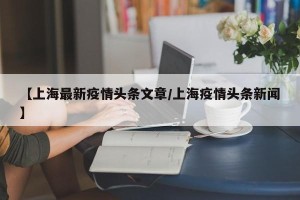 【上海最新疫情头条文章/上海疫情头条新闻】