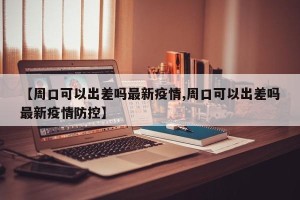 【周口可以出差吗最新疫情,周口可以出差吗最新疫情防控】