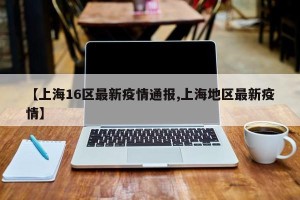 【上海16区最新疫情通报,上海地区最新疫情】