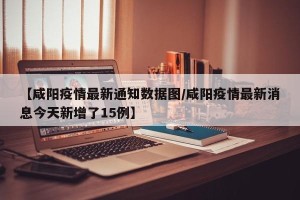 【咸阳疫情最新通知数据图/咸阳疫情最新消息今天新增了15例】