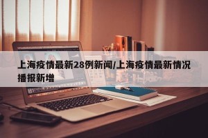 上海疫情最新28例新闻/上海疫情最新情况播报新增