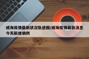 威海疫情最新状况轨迹图/威海疫情最新消息今天新增病例
