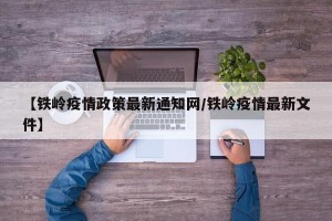 【铁岭疫情政策最新通知网/铁岭疫情最新文件】