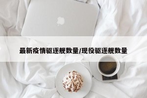 最新疫情驱逐舰数量/现役驱逐舰数量
