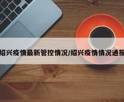 绍兴疫情最新管控情况/绍兴疫情情况通报