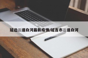 延边二道白河最新疫情/延吉市二道白河