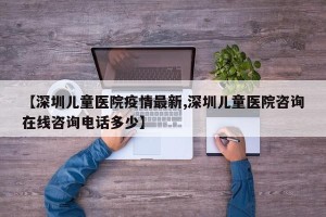 【深圳儿童医院疫情最新,深圳儿童医院咨询在线咨询电话多少】