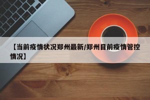 【当前疫情状况郑州最新/郑州目前疫情管控情况】