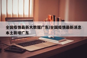 全国疫情最新大数据广东/全国疫情最新消息本土新增广东