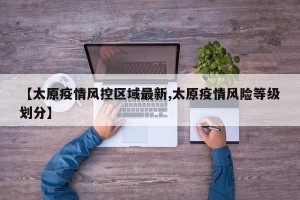 【太原疫情风控区域最新,太原疫情风险等级划分】