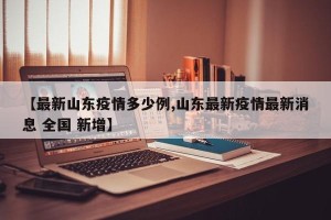 【最新山东疫情多少例,山东最新疫情最新消息 全国 新增】