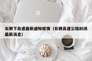 石狮下高速最新通知疫情（石狮高速公路封闭最新消息）