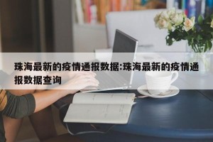 珠海最新的疫情通报数据:珠海最新的疫情通报数据查询