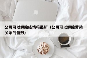 公司可以解除疫情吗最新（公司可以解除劳动关系的情形）