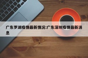 广东罗湖疫情最新情况:广东深圳疫情最新消息