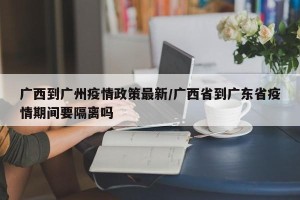 广西到广州疫情政策最新/广西省到广东省疫情期间要隔离吗