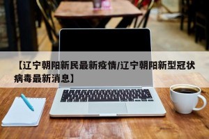 【辽宁朝阳新民最新疫情/辽宁朝阳新型冠状病毒最新消息】