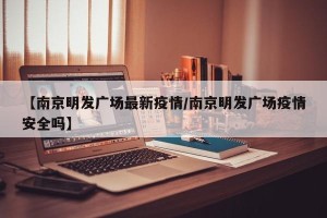 【南京明发广场最新疫情/南京明发广场疫情安全吗】