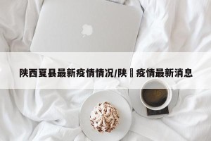 陕西夏县最新疫情情况/陕覀疫情最新消息
