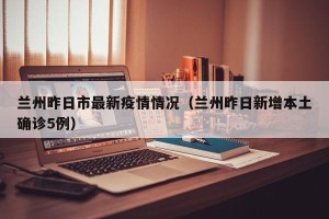 兰州昨日市最新疫情情况（兰州昨日新增本土确诊5例）