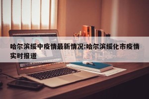 哈尔滨绥中疫情最新情况:哈尔滨绥化市疫情实时报道