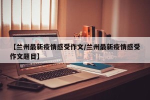 【兰州最新疫情感受作文/兰州最新疫情感受作文题目】