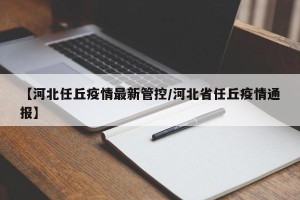 【河北任丘疫情最新管控/河北省任丘疫情通报】