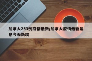 加拿大253例疫情最新/加拿大疫情最新消息今天新增