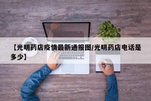 【光明药店疫情最新通报图/光明药店电话是多少】