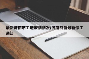 最新济南市工地疫情情况/济南疫情最新停工通知