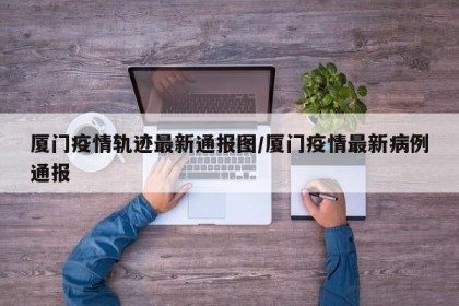 厦门疫情轨迹最新通报图/厦门疫情最新病例通报