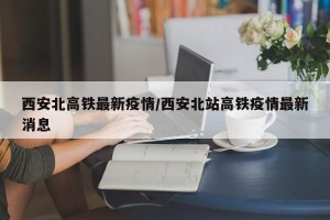 西安北高铁最新疫情/西安北站高铁疫情最新消息