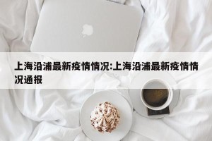上海沿浦最新疫情情况:上海沿浦最新疫情情况通报