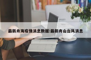 最新舟海疫情消息数据:最新舟山台风消息