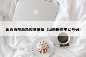 山西医院最新疫情情况（山西医院电话号码）