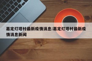 嘉定灯塔村最新疫情消息:嘉定灯塔村最新疫情消息新闻