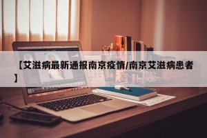 【艾滋病最新通报南京疫情/南京艾滋病患者】