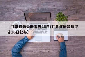 【甘肃疫情最新报告16日/甘肃疫情最新报告16日公布】