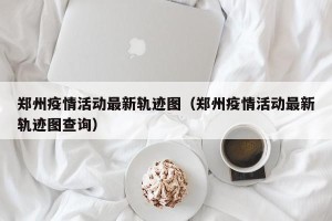 郑州疫情活动最新轨迹图（郑州疫情活动最新轨迹图查询）