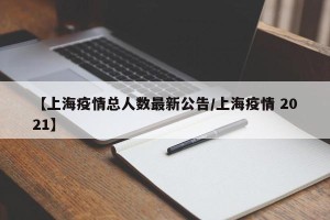 【上海疫情总人数最新公告/上海疫情 2021】