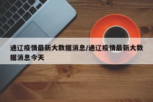 通辽疫情最新大数据消息/通辽疫情最新大数据消息今天