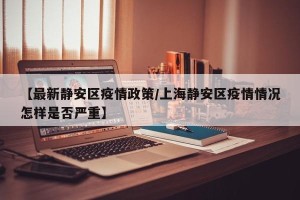 【最新静安区疫情政策/上海静安区疫情情况怎样是否严重】