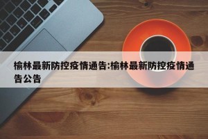 榆林最新防控疫情通告:榆林最新防控疫情通告公告