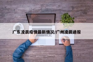 广东凌晨疫情最新情况/广州凌晨通报