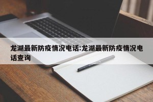 龙湖最新防疫情况电话:龙湖最新防疫情况电话查询
