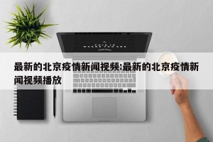 最新的北京疫情新闻视频:最新的北京疫情新闻视频播放