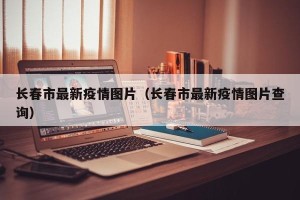 长春市最新疫情图片（长春市最新疫情图片查询）