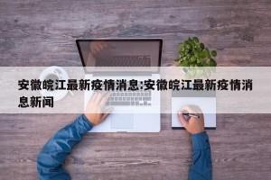 安徽皖江最新疫情消息:安徽皖江最新疫情消息新闻