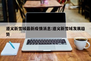 遵义新雪域最新疫情消息:遵义新雪域发展趋势